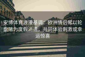 安博体育浪漫基调：欧洲情侣常以轮盘赌为度假消遣，共同体验刺激或幸运惊喜