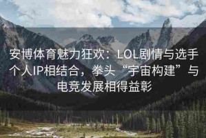 安博体育魅力狂欢：LOL剧情与选手个人IP相结合，拳头“宇宙构建”与电竞发展相得益彰