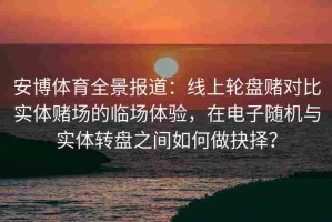 安博体育全景报道：线上轮盘赌对比实体赌场的临场体验，在电子随机与实体转盘之间如何做抉择？