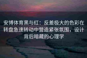 安博体育黑与红：反差极大的色彩在转盘急速转动中营造紧张氛围，设计背后暗藏的心理学