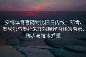 安博体育官网对比旧日内线：邓肯、奥尼尔与奥拉朱旺对现代内线的启示，脚步与技术并重