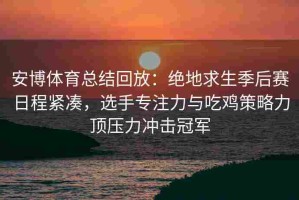 安博体育总结回放：绝地求生季后赛日程紧凑，选手专注力与吃鸡策略力顶压力冲击冠军