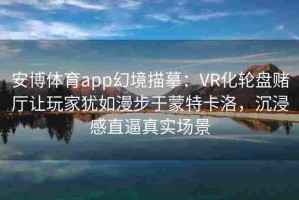安博体育app幻境描摹：VR化轮盘赌厅让玩家犹如漫步于蒙特卡洛，沉浸感直逼真实场景