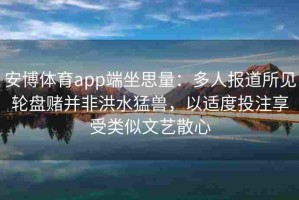 安博体育app端坐思量：多人报道所见轮盘赌并非洪水猛兽，以适度投注享受类似文艺散心