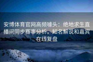 安博体育官网高频噱头：绝地求生直播间同步赛事分析，知名解说和嘉宾在线复盘