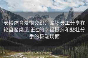 安博体育爱恨交织：赌场员工分享在轮盘赌桌见证过的幸福提亲和悲壮分手的极端场面
