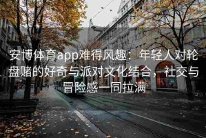 安博体育app难得风趣：年轻人对轮盘赌的好奇与派对文化结合，社交与冒险感一同拉满