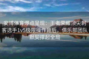 安博体育爆点呈现：王者荣耀顶尖刺客选手1v5极限操作背后，俱乐部团队默契撑起全局
