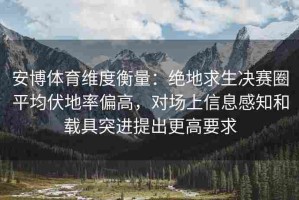 安博体育维度衡量：绝地求生决赛圈平均伏地率偏高，对场上信息感知和载具突进提出更高要求