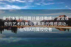 安博体育官网算计最佳教练：波波维奇的艺术执教与里弗斯的情感调动，在NBA均属佼佼者