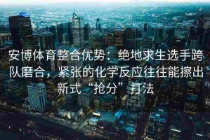 安博体育整合优势：绝地求生选手跨队磨合，紧张的化学反应往往能擦出新式“抢分”打法