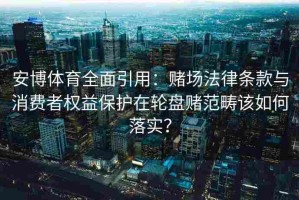 安博体育全面引用：赌场法律条款与消费者权益保护在轮盘赌范畴该如何落实？
