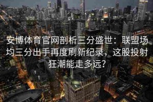 安博体育官网剖析三分盛世：联盟场均三分出手再度刷新纪录，这股投射狂潮能走多远？