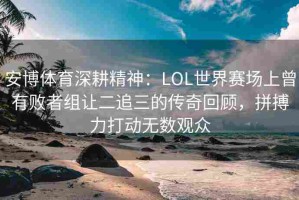 安博体育深耕精神：LOL世界赛场上曾有败者组让二追三的传奇回顾，拼搏力打动无数观众