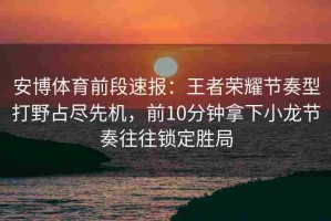 安博体育前段速报：王者荣耀节奏型打野占尽先机，前10分钟拿下小龙节奏往往锁定胜局