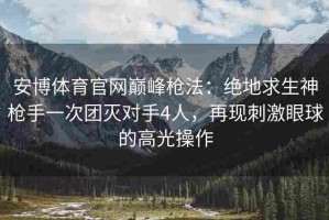 安博体育官网巅峰枪法：绝地求生神枪手一次团灭对手4人，再现刺激眼球的高光操作