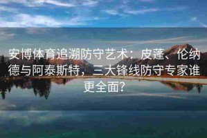 安博体育追溯防守艺术：皮蓬、伦纳德与阿泰斯特，三大锋线防守专家谁更全面？