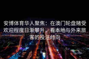 安博体育华人聚焦：在澳门轮盘赌受欢迎程度日渐攀升，看本地与外来旅客的投注倾向