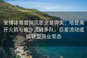 安博体育官网沉思交易得失：哈登离开火箭与威少流转多队，巨星流动或成联盟商业常态