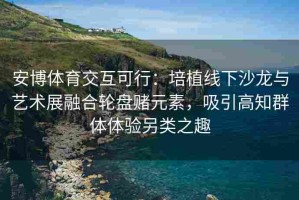 安博体育交互可行：培植线下沙龙与艺术展融合轮盘赌元素，吸引高知群体体验另类之趣