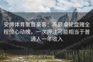 安博体育聚首豪客：高额桌轮盘赌全程惊心动魄，一次押注可能相当于普通人一年收入