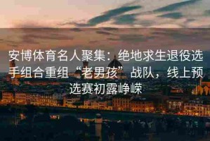 安博体育名人聚集：绝地求生退役选手组合重组“老男孩”战队，线上预选赛初露峥嵘