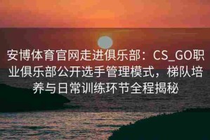 安博体育官网走进俱乐部：CS_GO职业俱乐部公开选手管理模式，梯队培养与日常训练环节全程揭秘
