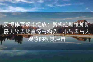 安博体育繁华绽放：赏析拉斯维加斯最大轮盘赌直径与构造，小转盘与大观感的视觉冲击
