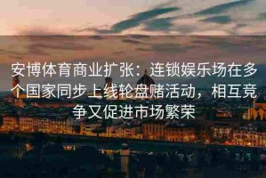 安博体育商业扩张：连锁娱乐场在多个国家同步上线轮盘赌活动，相互竞争又促进市场繁荣