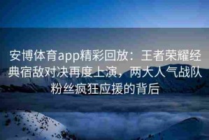 安博体育app精彩回放：王者荣耀经典宿敌对决再度上演，两大人气战队粉丝疯狂应援的背后