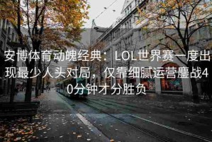安博体育动魄经典：LOL世界赛一度出现最少人头对局，仅靠细腻运营鏖战40分钟才分胜负