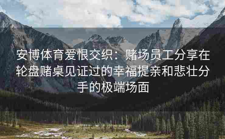 安博体育爱恨交织：赌场员工分享在轮盘赌桌见证过的幸福提亲和悲壮分手的极端场面