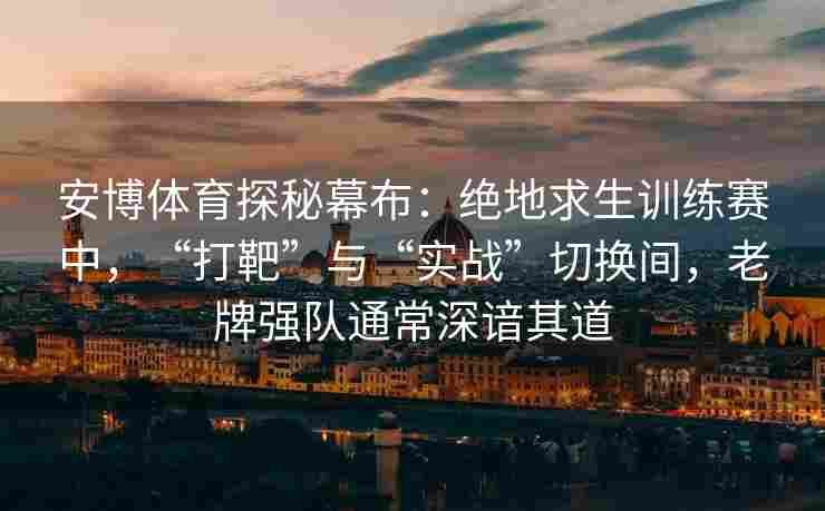 安博体育探秘幕布：绝地求生训练赛中，“打靶”与“实战”切换间，老牌强队通常深谙其道