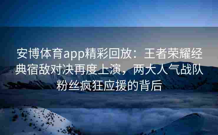 安博体育app精彩回放：王者荣耀经典宿敌对决再度上演，两大人气战队粉丝疯狂应援的背后
