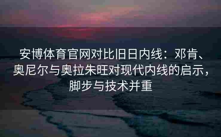 安博体育官网对比旧日内线：邓肯、奥尼尔与奥拉朱旺对现代内线的启示，脚步与技术并重