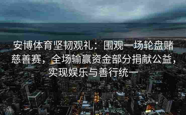 安博体育坚韧观礼：围观一场轮盘赌慈善赛，全场输赢资金部分捐献公益，实现娱乐与善行统一