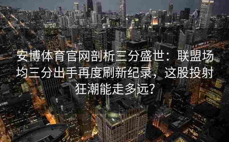 安博体育官网剖析三分盛世：联盟场均三分出手再度刷新纪录，这股投射狂潮能走多远？