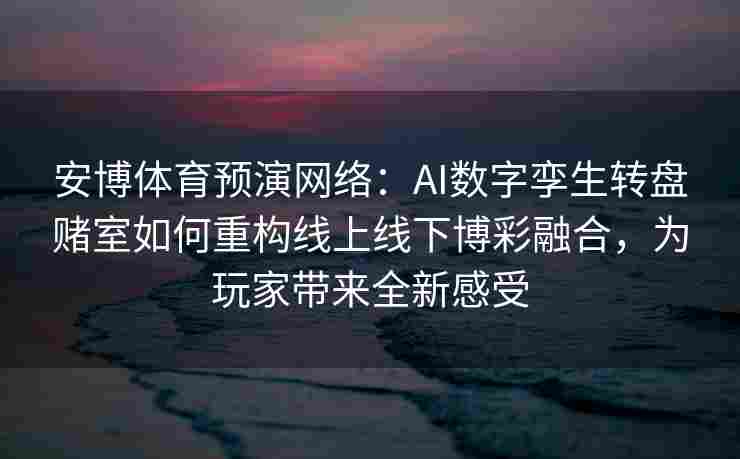 安博体育预演网络：AI数字孪生转盘赌室如何重构线上线下博彩融合，为玩家带来全新感受