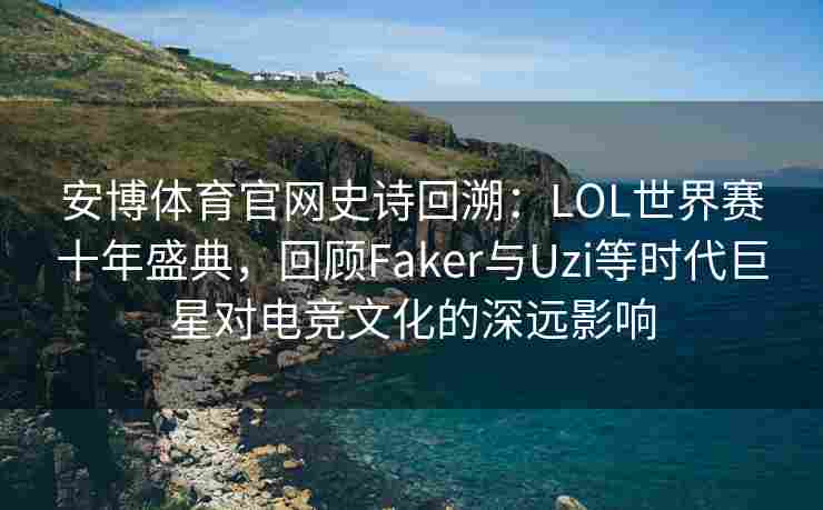 安博体育官网史诗回溯：LOL世界赛十年盛典，回顾Faker与Uzi等时代巨星对电竞文化的深远影响