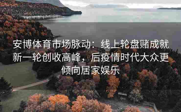 安博体育市场脉动：线上轮盘赌成就新一轮创收高峰，后疫情时代大众更倾向居家娱乐