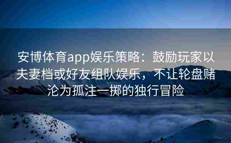 安博体育app娱乐策略：鼓励玩家以夫妻档或好友组队娱乐，不让轮盘赌沦为孤注一掷的独行冒险