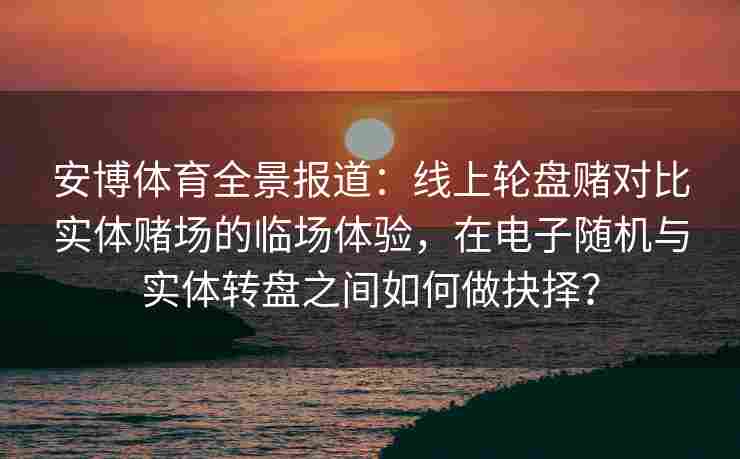 安博体育全景报道：线上轮盘赌对比实体赌场的临场体验，在电子随机与实体转盘之间如何做抉择？