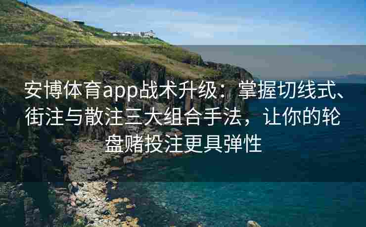 安博体育app战术升级：掌握切线式、街注与散注三大组合手法，让你的轮盘赌投注更具弹性