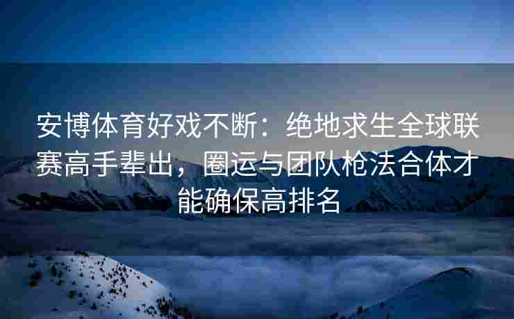 安博体育好戏不断：绝地求生全球联赛高手辈出，圈运与团队枪法合体才能确保高排名