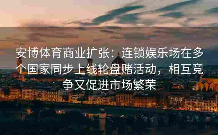安博体育商业扩张：连锁娱乐场在多个国家同步上线轮盘赌活动，相互竞争又促进市场繁荣