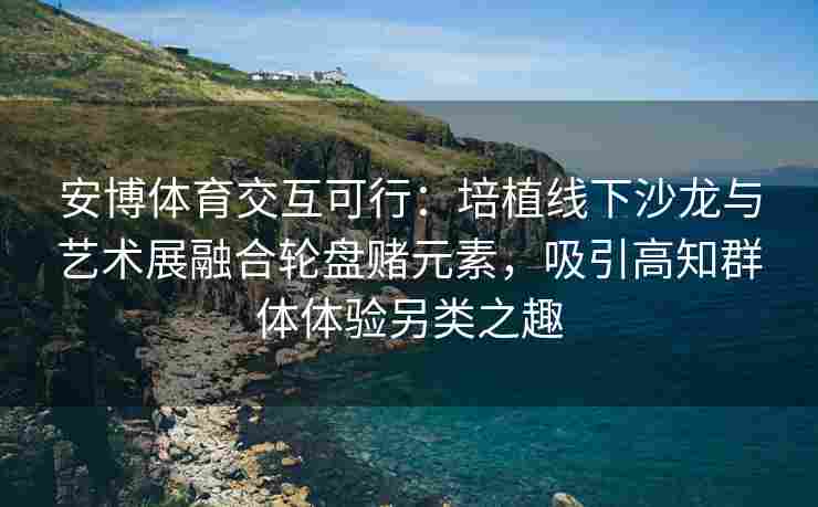 安博体育交互可行：培植线下沙龙与艺术展融合轮盘赌元素，吸引高知群体体验另类之趣