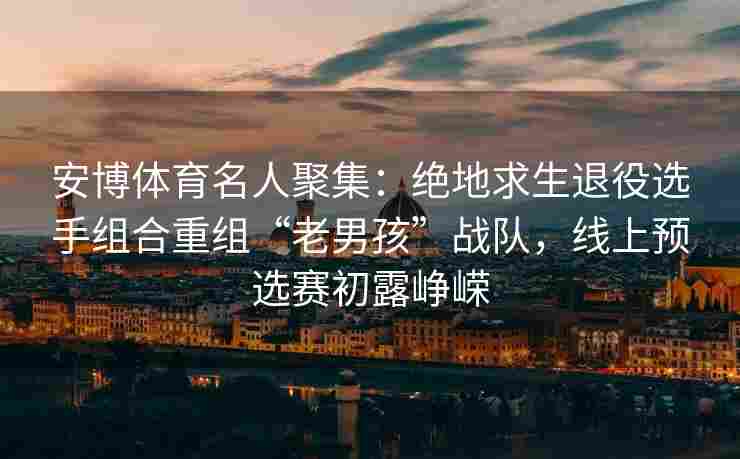 安博体育名人聚集：绝地求生退役选手组合重组“老男孩”战队，线上预选赛初露峥嵘
