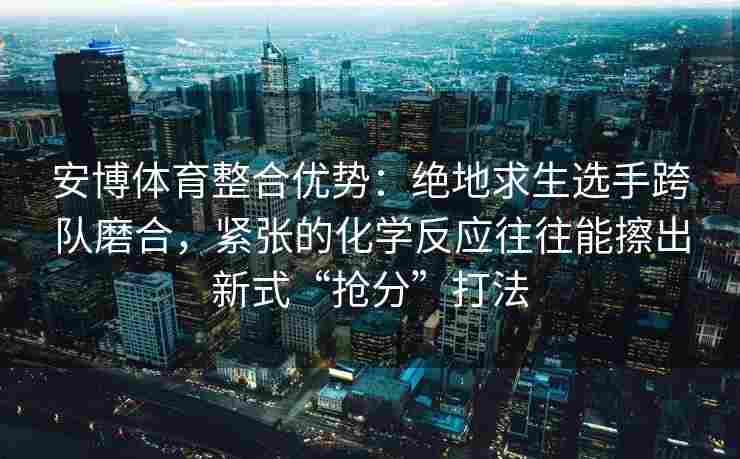 安博体育整合优势：绝地求生选手跨队磨合，紧张的化学反应往往能擦出新式“抢分”打法