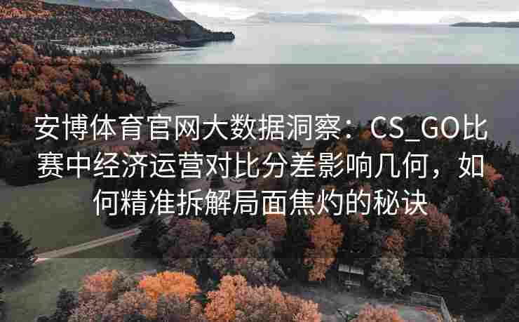 安博体育官网大数据洞察：CS_GO比赛中经济运营对比分差影响几何，如何精准拆解局面焦灼的秘诀