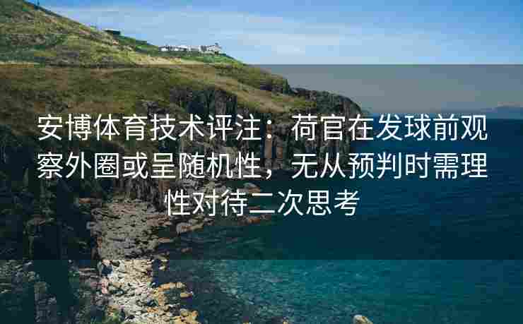 安博体育技术评注：荷官在发球前观察外圈或呈随机性，无从预判时需理性对待二次思考